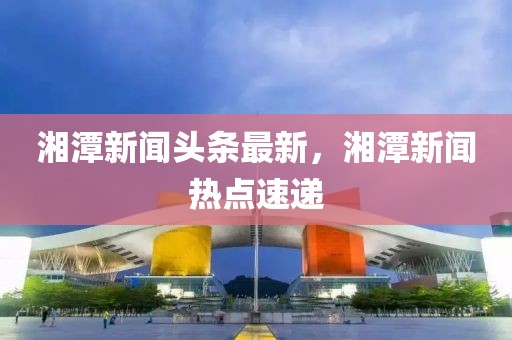湘潭新聞頭條最新，湘潭新聞熱點速遞