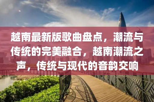 越南最新版歌曲盤點(diǎn)，潮流與傳統(tǒng)的完美融合，越南潮流之聲，傳統(tǒng)與現(xiàn)代的音韻交響