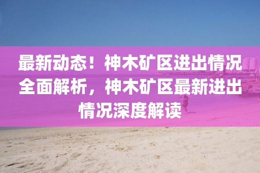 最新動(dòng)態(tài)！神木礦區(qū)進(jìn)出情況全面解析，神木礦區(qū)最新進(jìn)出情況深度解讀