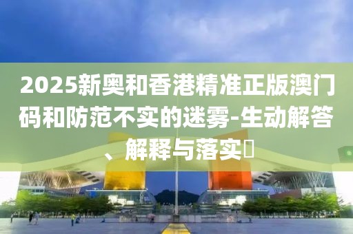 2025新奧和香港精準(zhǔn)正版澳門碼和防范不實(shí)的迷霧-生動解答、解釋與落實(shí)?