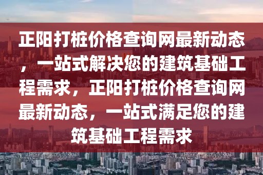 正陽打樁價(jià)格查詢網(wǎng)最新動(dòng)態(tài)，一站式解決您的建筑基礎(chǔ)工程需求，正陽打樁價(jià)格查詢網(wǎng)最新動(dòng)態(tài)，一站式滿足您的建筑基礎(chǔ)工程需求