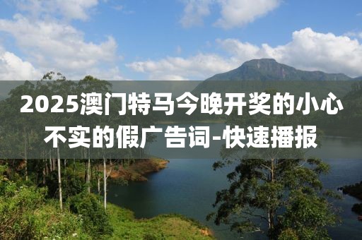 2025澳門特馬今晚開獎的小心不實的假廣告詞-快速播報
