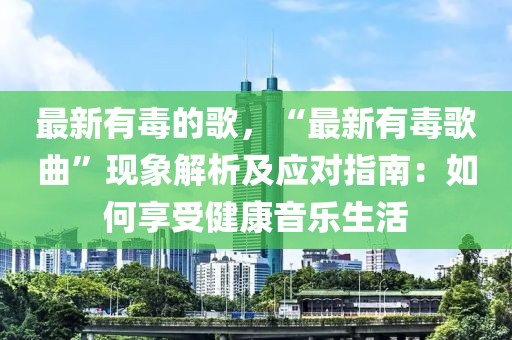 最新有毒的歌，“最新有毒歌曲”現(xiàn)象解析及應(yīng)對指南：如何享受健康音樂生活