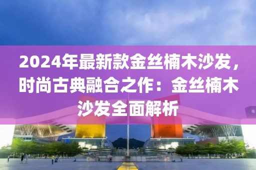 2024年最新款金絲楠木沙發，時尚古典融合之作：金絲楠木沙發全面解析