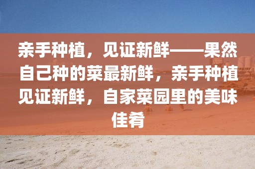 親手種植，見證新鮮——果然自己種的菜最新鮮，親手種植見證新鮮，自家菜園里的美味佳肴
