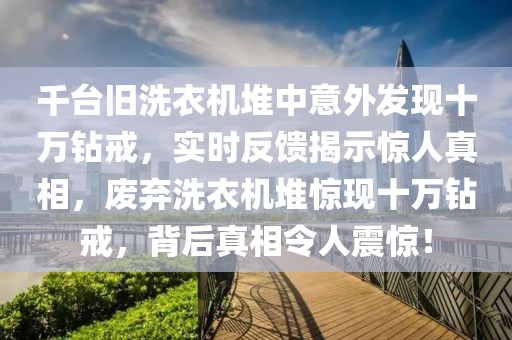 千臺舊洗衣機堆中意外發現十萬鉆戒，實時反饋揭示驚人真相，廢棄洗衣機堆驚現十萬鉆戒，背后真相令人震驚！