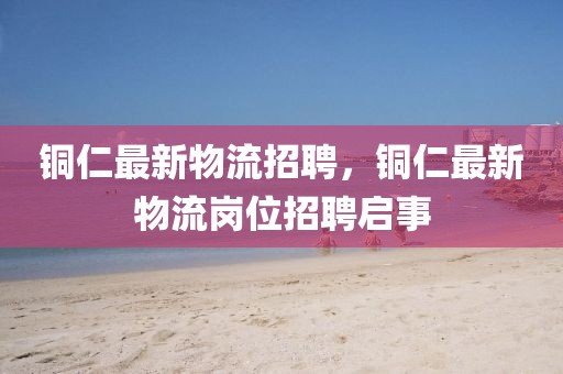 銅仁最新物流招聘，銅仁最新物流崗位招聘啟事