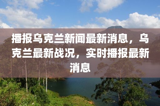 播報烏克蘭新聞最新消息，烏克蘭最新戰況，實時播報最新消息