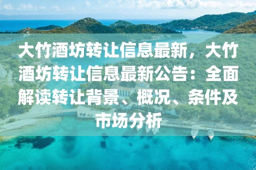 大竹酒坊轉讓信息最新，大竹酒坊轉讓信息最新公告：全面解讀轉讓背景、概況、條件及市場分析