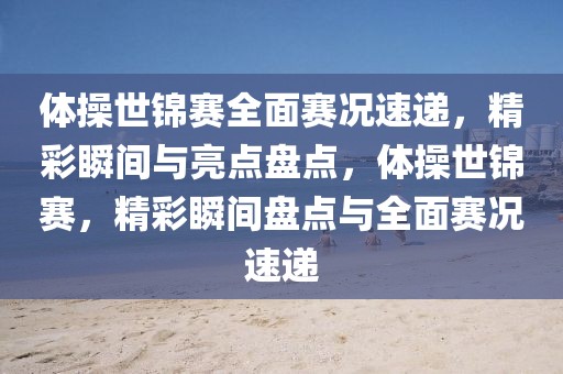 體操世錦賽全面賽況速遞，精彩瞬間與亮點盤點，體操世錦賽，精彩瞬間盤點與全面賽況速遞