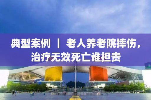 典型案例 ｜ 老人養老院摔傷，治療無效死亡誰擔責