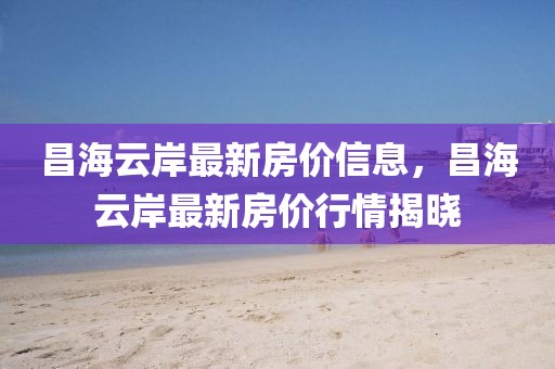 昌海云岸最新房價(jià)信息，昌海云岸最新房價(jià)行情揭曉
