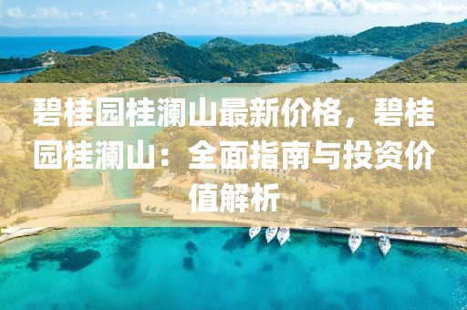 碧桂園桂瀾山最新價格，碧桂園桂瀾山：全面指南與投資價值解析