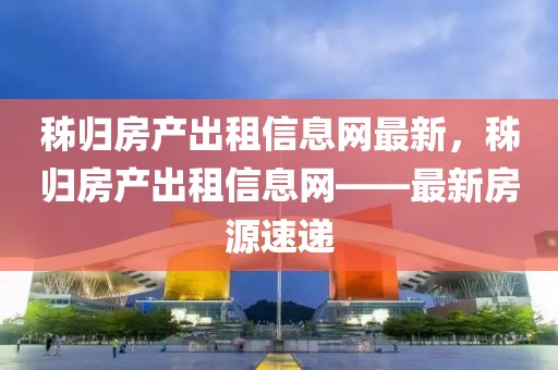 秭歸房產(chǎn)出租信息網(wǎng)最新，秭歸房產(chǎn)出租信息網(wǎng)——最新房源速遞