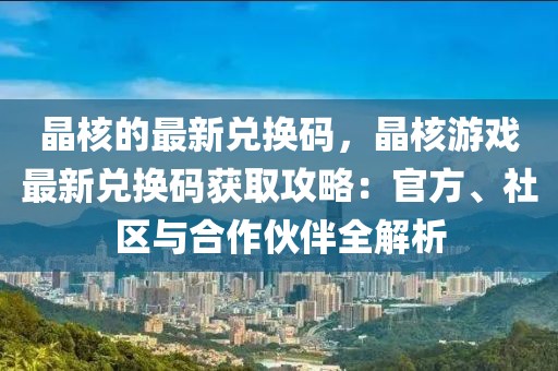 晶核的最新兌換碼，晶核游戲最新兌換碼獲取攻略：官方、社區與合作伙伴全解析