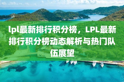lpl最新排行積分榜，LPL最新排行積分榜動態解析與熱門隊伍展望