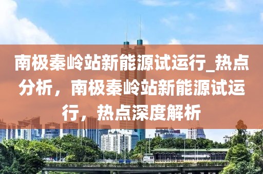 南極秦嶺站新能源試運行_熱點分析，南極秦嶺站新能源試運行，熱點深度解析