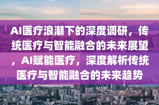 AI醫(yī)療浪潮下的深度調(diào)研，傳統(tǒng)醫(yī)療與智能融合的未來展望，AI賦能醫(yī)療，深度解析傳統(tǒng)醫(yī)療與智能融合的未來趨勢