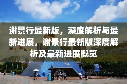 謝景行最新版，深度解析與最新進展，謝景行最新版深度解析及最新進展概覽