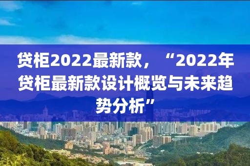 貸柜2022最新款，“2022年貸柜最新款設計概覽與未來趨勢分析”