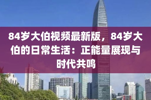 84歲大伯視頻最新版，84歲大伯的日常生活：正能量展現與時代共鳴