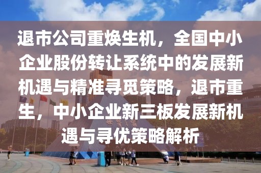 退市公司重煥生機，全國中小企業股份轉讓系統中的發展新機遇與精準尋覓策略，退市重生，中小企業新三板發展新機遇與尋優策略解析
