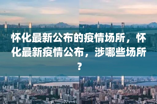 懷化最新公布的疫情場所，懷化最新疫情公布，涉哪些場所？