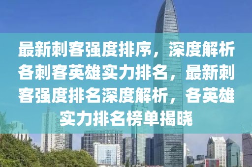 最新刺客強度排序，深度解析各刺客英雄實力排名，最新刺客強度排名深度解析，各英雄實力排名榜單揭曉