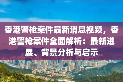 香港警槍案件最新消息視頻，香港警槍案件全面解析：最新進(jìn)展、背景分析與啟示