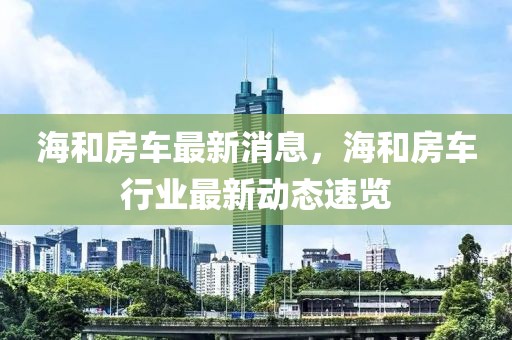 海和房車最新消息，海和房車行業最新動態速覽