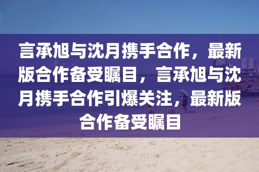 言承旭與沈月攜手合作，最新版合作備受矚目，言承旭與沈月攜手合作引爆關(guān)注，最新版合作備受矚目