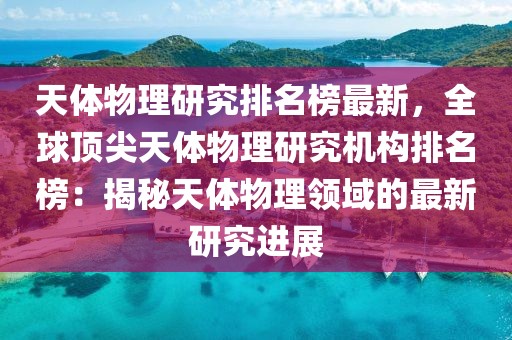 天體物理研究排名榜最新，全球頂尖天體物理研究機(jī)構(gòu)排名榜：揭秘天體物理領(lǐng)域的最新研究進(jìn)展