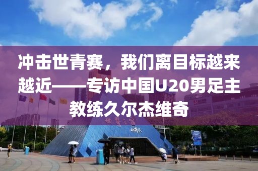 沖擊世青賽，我們離目標(biāo)越來越近——專訪中國U20男足主教練久爾杰維奇