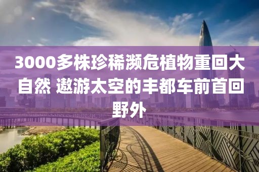 3000多株珍稀瀕危植物重回大自然 遨游太空的豐都車前首回野外