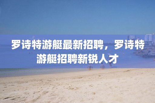 羅詩(shī)特游艇最新招聘，羅詩(shī)特游艇招聘新銳人才