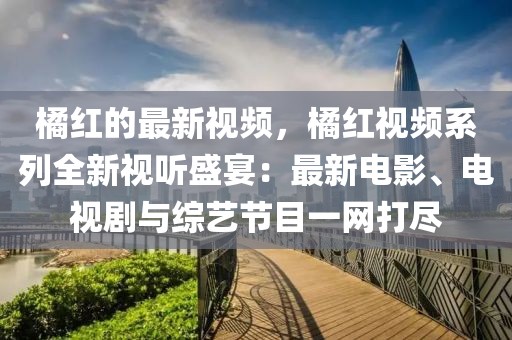 橘紅的最新視頻，橘紅視頻系列全新視聽盛宴：最新電影、電視劇與綜藝節目一網打盡