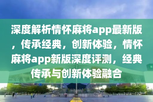 深度解析情懷麻將app最新版，傳承經(jīng)典，創(chuàng)新體驗(yàn)，情懷麻將app新版深度評(píng)測(cè)，經(jīng)典傳承與創(chuàng)新體驗(yàn)融合