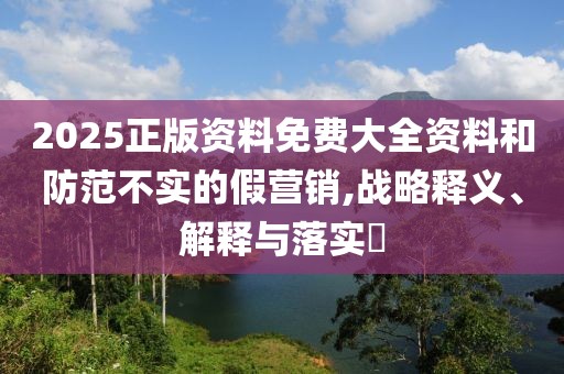 2025正版資料免費大全資料和防范不實的假營銷,戰略釋義、解釋與落實?