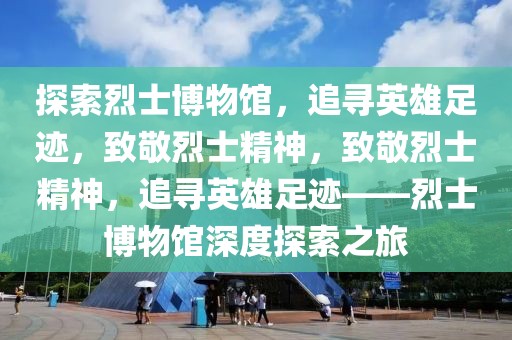 探索烈士博物館，追尋英雄足跡，致敬烈士精神，致敬烈士精神，追尋英雄足跡——烈士博物館深度探索之旅