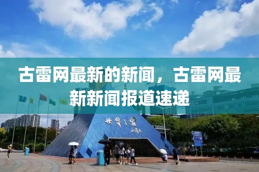 古雷網(wǎng)最新的新聞，古雷網(wǎng)最新新聞報道速遞