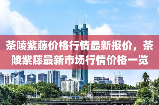 茶陵紫藤價格行情最新報價，茶陵紫藤最新市場行情價格一覽