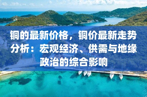銅的最新價(jià)格，銅價(jià)最新走勢分析：宏觀經(jīng)濟(jì)、供需與地緣政治的綜合影響