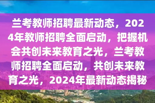 蘭考教師招聘最新動態，2024年教師招聘全面啟動，把握機會共創未來教育之光，蘭考教師招聘全面啟動，共創未來教育之光，2024年最新動態揭秘