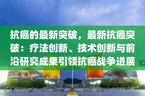 抗癌的最新突破，最新抗癌突破：療法創(chuàng)新、技術(shù)創(chuàng)新與前沿研究成果引領(lǐng)抗癌戰(zhàn)爭(zhēng)進(jìn)展