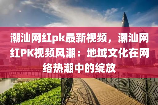 潮汕網(wǎng)紅pk最新視頻，潮汕網(wǎng)紅PK視頻風(fēng)潮：地域文化在網(wǎng)絡(luò)熱潮中的綻放