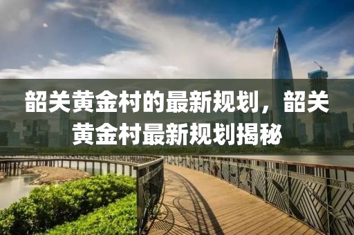 韶關(guān)黃金村的最新規(guī)劃，韶關(guān)黃金村最新規(guī)劃揭秘