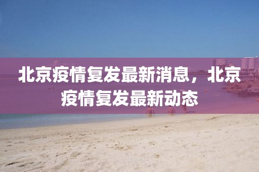 北京疫情復發最新消息，北京疫情復發最新動態
