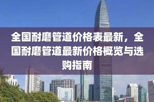 全國耐磨管道價格表最新，全國耐磨管道最新價格概覽與選購指南