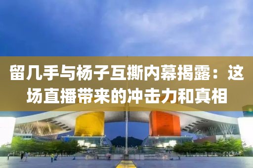留幾手與楊子互撕內幕揭露：這場直播帶來的沖擊力和真相