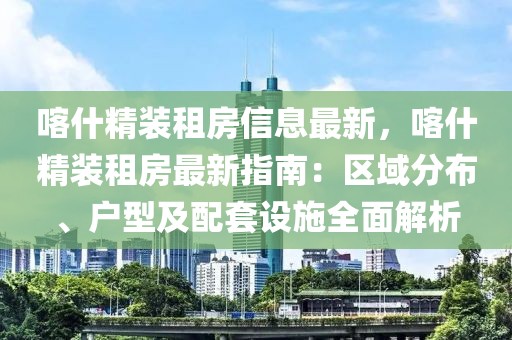 喀什精裝租房信息最新，喀什精裝租房最新指南：區(qū)域分布、戶型及配套設(shè)施全面解析